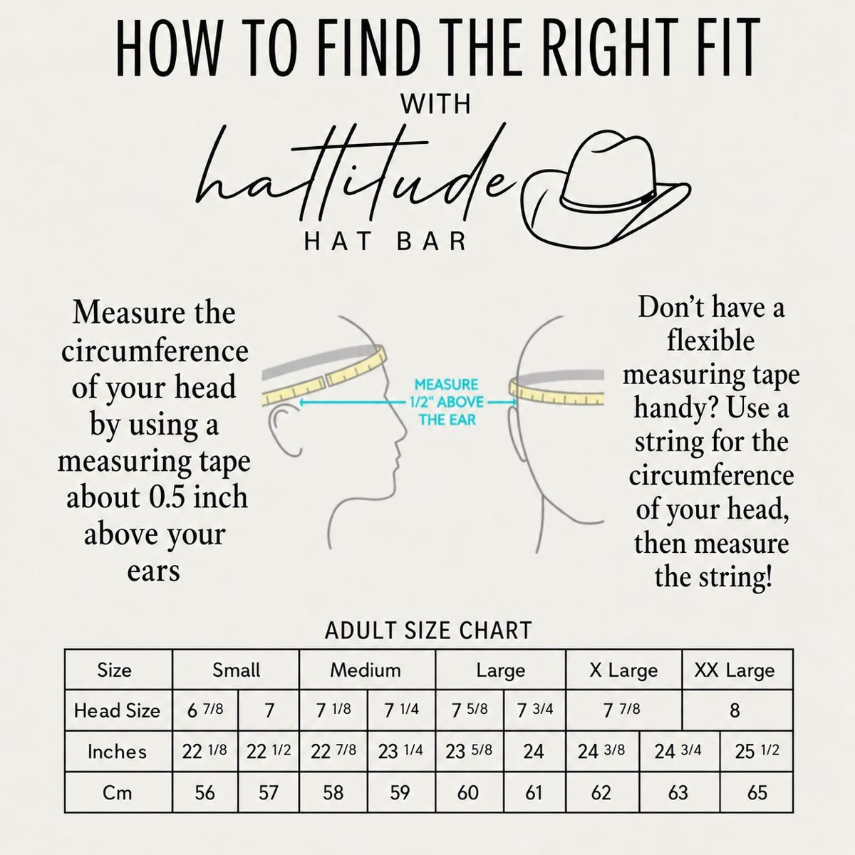 Hattitude Hat Bar adult size chart: Small 6 7/8–7 (22 1/8–22 1/2 in, 56–57 cm), Medium 7 1/8–7 1/4 (22 7/8–23 1/4 in, 58–59 cm), Large 7 5/8–7 3/4 (23 5/8–24 in, 60–61 cm), X-Large 7 7/8 (24 3/8–24 3/4 in, 62–63 cm), XX-Large 8 (25 1/2 in, 65 cm). Measure your head circumference about 1/2 inch above your ears.